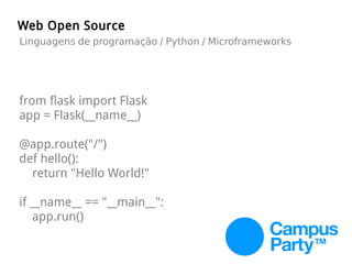 from flask import Flask
app = Flask(__name__)
@app.route("/")
def hello():
return "Hello World!"
if __name__ == "__main__":
app.run()
Web Open Source
Linguagens de programação / Python / Microframeworks
 