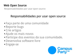 Web Open Source
Responsabilidades por usar open source
Responsabilidades por usar open source
● Faça parte de uma comunidade
● Reporte bugs
● Crie artigos
● Ajude os mais novos
● Participe dos eventos da sua comunidade.
● Desenvolva software livre
● Engaje-se
 