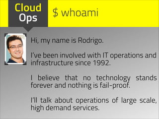 Cloud $ whoami
Ops
Hi, my name is Rodrigo.
!

I’ve been involved with IT operations and
infrastructure since 1992.
!

I believe that no technology stands
forever and nothing is fail-proof.
!

I’ll talk about operations of large scale,
high demand services.

 