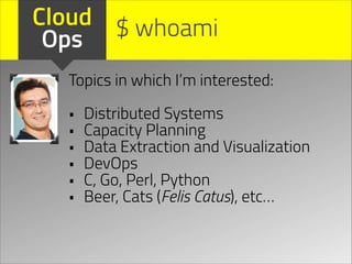 Cloud $ whoami
Ops
Topics in which I’m interested:
!

•
•
•
•
•
•

Distributed Systems
Capacity Planning
Data Extraction and Visualization
DevOps
C, Go, Perl, Python
Beer, Cats (Felis Catus), etc…

 