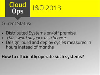 Cloud I&O 2013
Ops
Current Status:
!

•
•
•

Distributed Systems on/off premise
<buzzword du jour> as a Service
Design, build and deploy cycles measured in
hours instead of months

!

How to efficiently operate such systems?

 