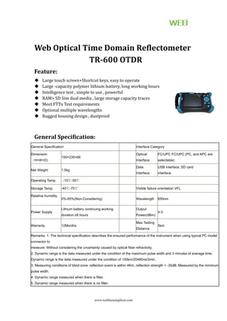 www.webfusionsplicer.com
Web Optical Time Domain Reflectometer
TR-600 OTDR
Feature:
 Large touch screen+Shortcut keys, easy to operate
 Large -capacity polymer lithium battery, long working hours
 Intelligence test , simple to use , powerful
 RAM+ SD Sim dual media , large storage capacity traces
 Meet FTTx Test requirements
 Optional multiple wavelengths
 Rugged housing design , dustproof
General Specification:
General Specification Interface Category
Dimension
（H×W×D)
150×235×66
Optical
Interface
FC/UPC FC/UPC (PC, and APC are
selectable)
Net Weight 1.5kg
Data
Interface
USB interface, SD card
interface
Operating Temp. -10℃-50℃
Storage Temp. -40℃-70℃ Visible failure orientation VFL
Relative humidity
0%-95%(Non-Considering) Wavelength 650nm
Power Supply
Lithium battery continuing working
duration ≥8 hours
Output
Power(dBm)
≥-3
Warranty 12Months
Max Testing
Distance
5km
Remarks: 1. The technical specification describes the ensured performance of the instrument when using typical PC model
connector to
measure. Without considering the uncertainty caused by optical fiber refractivity.
2. Dynamic range is the data measured under the condition of the maximum pulse width and 3 minutes of average time.
Dynamic range is the data measured under the condition of 100km/20480ns/3min.
3. Measuring conditions of blind zone: reflection event is within 4Km, reflection strength < -35dB. Measured by the minimum
pulse width.
4. Dynamic range measured when there is filter.
5. Dynamic range measured when there is no filter.
 
