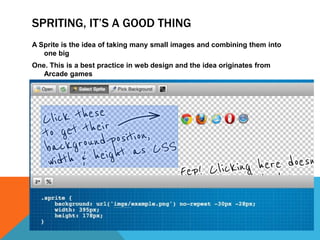 SPRITING, IT’S A GOOD THING
A Sprite is the idea of taking many small images and combining them into
one big
One. This is a best practice in web design and the idea originates from
Arcade games
70’s (http://en.wikipedia.org/wiki/Sprite_(computer_graphics))
 