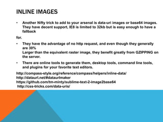 INLINE IMAGES
• Another Nifty trick to add to your arsenal is data-uri images or base64 images.
They have decent support, IE8 is limited to 32kb but is easy enough to have a
fallback
for.
• They have the advantage of no http request, and even though they generally
are 30%
Larger than the equivalent raster image, they benefit greatly from GZIPPING on
the server.
• There are online tools to generate them, desktop tools, command line tools,
and plugins for your favorite text editors.
http://compass-style.org/reference/compass/helpers/inline-data/
http://dataurl.net/#dataurlmaker
https://github.com/tm-minty/sublime-text-2-image2base64
http://css-tricks.com/data-uris/
 