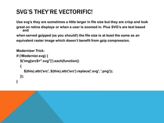 SVG’S THEY’RE VECTORIFIC!
Use svg’s they are sometimes a little larger in file size but they are crisp and look
great on retina displays or when a user is zoomed in. Plus SVG’s are text based
and
when served gzipped (as you should!) the file size is at least the same as an
equivalent raster image which doesn’t benefit from gzip compression.
Modernizer Trick:
if (!Modernizr.svg) {
$('img[src$=".svg"]').each(function()
{
$(this).attr('src', $(this).attr('src').replace('.svg', '.png'));
});
}
 