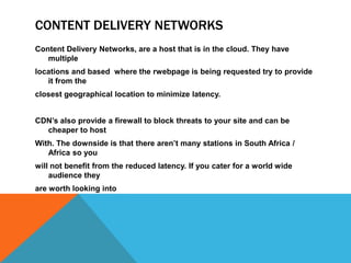 CONTENT DELIVERY NETWORKS
Content Delivery Networks, are a host that is in the cloud. They have
multiple
locations and based where the rwebpage is being requested try to provide
it from the
closest geographical location to minimize latency.
CDN’s also provide a firewall to block threats to your site and can be
cheaper to host
With. The downside is that there aren’t many stations in South Africa /
Africa so you
will not benefit from the reduced latency. If you cater for a world wide
audience they
are worth looking into
 