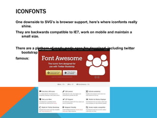 ICONFONTS
One downside to SVG’s is browser support, here’s where iconfonts really
shine.
They are backwards compatible to IE7, work on mobile and maintain a
small size.
There are a plethora of ready made ones for download, including twitter
bootstrap
famous:
 