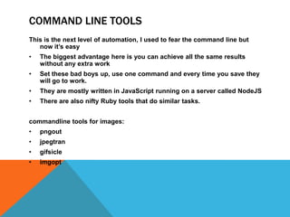 COMMAND LINE TOOLS
This is the next level of automation, I used to fear the command line but
now it’s easy
• The biggest advantage here is you can achieve all the same results
without any extra work
• Set these bad boys up, use one command and every time you save they
will go to work.
• They are mostly written in JavaScript running on a server called NodeJS
• There are also nifty Ruby tools that do similar tasks.
commandline tools for images:
• pngout
• jpegtran
• gifsicle
• imgopt
 