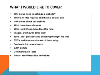 WHAT I WOULD LIKE TO COVER
• Why do we need to optimize a website?
• What’s an http request, and the real cost of one
• How do we check our website
• What these tools show us
• What is minifying, how does this help
• Images, and how to tame them
• Tools, best practices and choosing the right file type
• SVG’s and how to make use of them today
• Fonticons the newest craze
• GZIP, Deflate
• Command Line Tools
• Bonus: WordPress tips and tricks!
 