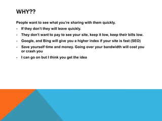 WHY??
People want to see what you’re sharing with them quickly.
- If they don’t they will leave quickly.
- They don’t want to pay to see your site, keep it low, keep their bills low.
- Google, and Bing will give you a higher index if your site is fast (SEO)
- Save yourself time and money. Going over your bandwidth will cost you
or crash you
- I can go on but I think you get the idea
 