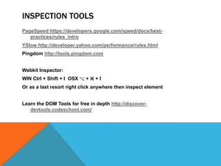 INSPECTION TOOLS
PageSpeed https://developers.google.com/speed/docs/best-
practices/rules_intro
YSlow http://developer.yahoo.com/performance/rules.html
Pingdom http://tools.pingdom.com
Webkit Inspector:
WIN Ctrl + Shift + I OSX ⌥ + ⌘ + I
Or as a last resort right click anywhere then inspect element
Learn the DOM Tools for free in depth http://discover-
devtools.codeschool.com/
 