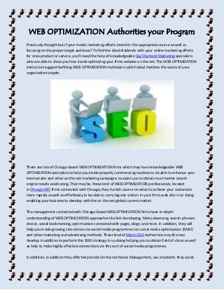 WEB OPTIMIZATION Authorities your Program 
Previously thought but if your model marketing efforts intend in the appropriate course as well as 
focusing on the proper target audience? To find the ideal dividends with your online marketing efforts 
for ones product or service, you'll need the help of knowledgeable Sky Diamond Marketing specialists 
who are able to show you how inside optimizing your firms website on the net. The WEB OPTIMIZATION 
instructors suggest befitting WEB OPTIMIZATION methods in which ideal matches the wants of your 
organization targets. 
There are lots of Chicago-based WEB OPTIMIZATION firms which may have knowledgeable WEB 
OPTIMIZATION specialists to help you inside properly commencing routines to be able to enhance your 
internet site and other on the net marketing campaigns to assist you to obtain much better search 
engine results positioning. That may be, these kind of WEB OPTIMIZATION professionals, located 
in Chicago SEO firms connected with Chicago, they furnish course on what to achieve your customers 
more rapidly as well as effortlessly to be able to carry big site visitors in your firms web site in so doing 
enabling your business to develop with the on the net global current market. 
The management connected with Chicago-based WEB OPTIMIZATION firms have in-depth 
understanding of WEB OPTIMIZATION approaches like link developing, Meta observing, search phrases 
choice, social bookmarking, optimisation connected with pages, blogs and more. In addition, they will 
help you inside growing site visitors via social media programmes via social media optimisation (SMO) 
and other marketing and advertising methods. These kind of Miami SEO Authorities may the two 
develop in addition to perform this SMO strategy in so doing helping you to obtain field of vision as well 
as help to make highly effective connections via this sort of social media programmes. 
In addition, in addition they offer help inside On the net Name Management, we. elizabeth. they assist 
 