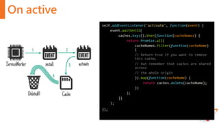 On active
self.addEventListener('activate', function(event) {
event.waitUntil(
caches.keys().then(function(cacheNames) {
return Promise.all(
cacheNames.filter(function(cacheName)
{
// Return true if you want to remove
this cache,
// but remember that caches are shared
across
// the whole origin
}).map(function(cacheName) {
return caches.delete(cacheName);
})
);
})
);
});
 