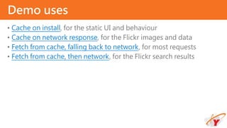 • Cache on install, for the static UI and behaviour
• Cache on network response, for the Flickr images and data
• Fetch from cache, falling back to network, for most requests
• Fetch from cache, then network, for the Flickr search results
Demo uses
 
