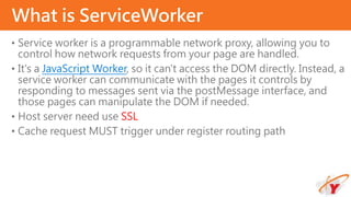 • Service worker is a programmable network proxy, allowing you to
control how network requests from your page are handled.
• It's a JavaScript Worker, so it can't access the DOM directly. Instead, a
service worker can communicate with the pages it controls by
responding to messages sent via the postMessage interface, and
those pages can manipulate the DOM if needed.
• Host server need use SSL
• Cache request MUST trigger under register routing path
What is ServiceWorker
 