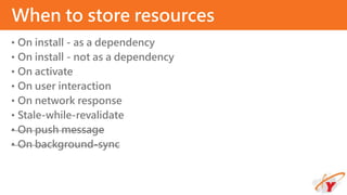 • On install - as a dependency
• On install - not as a dependency
• On activate
• On user interaction
• On network response
• Stale-while-revalidate
• On push message
• On background-sync
When to store resources
 