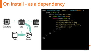 On install - as a dependency
self.addEventListener('install', function(event) {
event.waitUntil(
caches.open('mysite-static-
v3').then(function(cache) {
return cache.addAll([
'/css/whatever-v3.css',
'/css/imgs/sprites-v6.png',
'/css/fonts/whatever-v8.woff',
'/js/all-min-v4.js'
// etc
]);
})
);
});
 