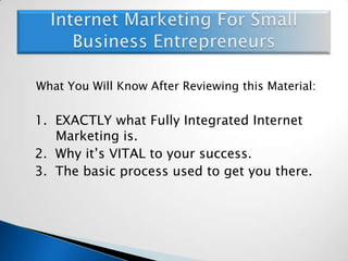 What You Will Know After Reviewing this Material:	1.  EXACTLY what Fully Integrated Internet 	Marketing is.	2.  Why it’s VITAL to your success.	3.  The basic process used to get you there.Internet Marketing For Small Business Entrepreneurs