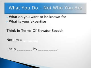 What do you want to be known forWhat is your expertiseThink In Terms Of Elevator SpeechNot I’m a _________I help _________ by ___________.What You Do – Not Who You Are