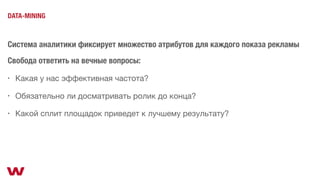 Система аналитики фиксирует множество атрибутов для каждого показа рекламы
DATA-MINING
Свобода ответить на вечные вопросы:
• Какая у нас эффективная частота?
• Какой сплит площадок приведет к лучшему результату?
• Обязательно ли досматривать ролик до конца?
 
