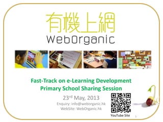 1
Fast-Track on e-Learning Development
Primary School Sharing Session
23rd May, 2013
Enquiry: info@weborganic.hk
WebSite: WebOrganic.hk
YouTube Site
 