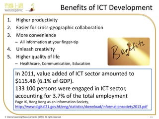 © Internet Learning Resource Centre (ILRC). All rights reserved. 
Benefits of ICT Development 
1.Higher productivity 
2.Easier for cross-geographic collaboration 
3.More convenience 
–All information at your finger-tip 
4.Unleash creativity 
5.Higher quality of life 
–Healthcare, Communication, Education 
11 
In 2011, value added of ICT sector amounted to $115.4B (6.1% of GDP). 133 100 persons were engaged in ICT sector, accounting for 3.7% of the total employment Page IX, Hong Kong as an Information Society, http://www.digital21.gov.hk/eng/statistics/download/informationsociety2013.pdf  