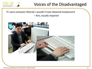 © Internet Learning Resource Centre (ILRC). All rights reserved. 
Voices of the Disadvantaged 
If I were computer illiterate I wouldn’t have obtained employment 
– Kim, visually impaired 
13  