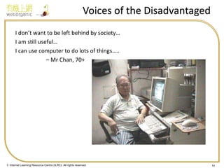 © Internet Learning Resource Centre (ILRC). All rights reserved. 
Voices of the Disadvantaged 
I don’t want to be left behind by society… 
I am still useful… 
I can use computer to do lots of things….. 
– Mr Chan, 70+ 
14  