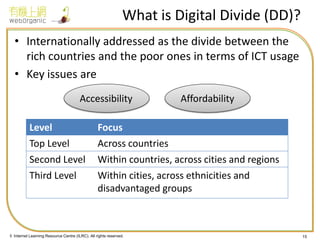 © Internet Learning Resource Centre (ILRC). All rights reserved. 
What is Digital Divide (DD)? 
•Internationally addressed as the divide between the rich countries and the poor ones in terms of ICT usage 
•Key issues are 
15 
Level 
Focus 
Top Level 
Across countries 
Second Level 
Within countries, across cities and regions 
Third Level 
Within cities, across ethnicities and disadvantaged groups 
Accessibility 
Affordability  
