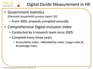 © Internet Learning Resource Centre (ILRC). All rights reserved. 
Digital Divide Measurement in HK 
•Government statistics (thematic household surveys report 32) 
–From 2001 onwards compiled annually 
•Comprehensive Digital Inclusion Index 
–Conducted by a research team since 2005 
–Compiled every three years 
•Accessibility index , Affordability index, Usage index & Knowledge index 
19  