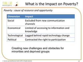 © Internet Learning Resource Centre (ILRC). All rights reserved. 
What is the Impact on Poverty? 
Poverty : cause of resource and opportunity 
26 
Dimension 
Impact 
Social 
Excluded from new communication channels 
Economical 
Limited of accessing to information and knowledge 
Technological 
Lagged behind rapid technology change 
Political 
Contracted the right to participation 
Creating new challenges and obstacles for minorities and deprived groups  