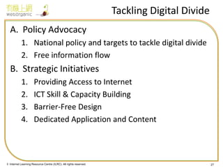 © Internet Learning Resource Centre (ILRC). All rights reserved. 
Tackling Digital Divide 
A.Policy Advocacy 
1.National policy and targets to tackle digital divide 
2.Free information flow 
B.Strategic Initiatives 
1.Providing Access to Internet 
2.ICT Skill & Capacity Building 
3.Barrier-Free Design 
4.Dedicated Application and Content 
27  