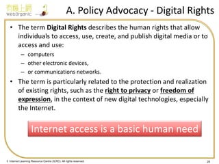 © Internet Learning Resource Centre (ILRC). All rights reserved. 
A. Policy Advocacy - Digital Rights 
•The term Digital Rights describes the human rights that allow individuals to access, use, create, and publish digital media or to access and use: 
–computers 
–other electronic devices, 
–or communications networks. 
•The term is particularly related to the protection and realization of existing rights, such as the right to privacy or freedom of expression, in the context of new digital technologies, especially the Internet. 
28 
Internet access is a basic human need  