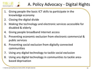 © Internet Learning Resource Centre (ILRC). All rights reserved. 
1.Giving people the basic ICT skills to participate in the knowledge economy 
2.Closing the digital divide 
3.Making the technology and electronic services accessible for disabled & elderly 
4.Giving people broadband Internet access 
5.Preventing economic exclusion from electronic commercial & public services 
6.Preventing social exclusion from digitally connected communities 
7.Using any digital technology to tackle social exclusion 
8.Using any digital technology in communities to tackle area- based deprivation 
29 
A. Policy Advocacy - Digital Rights  
