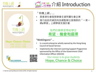 © Internet Learning Resource Centre (ILRC). All rights reserved. 
介紹 Introduction 
「有機上網」… 
•是香港社會服務聯會全資附屬社會企業 
•推行由政府資訊科技總監辦公室撥款的「一家一 網e學習」上網學習支援計劃 
我們的願景是帶給學生 希望、機會和選擇 
“WebOrganic” … 
•Is a social enterprise wholly owned by the Hong Kong Council of Social Service 
•implements the Internet Learning Support Programme sponsored by the Office of the Government Chief Information Officer (OGCIO) 
Our vision is to give students Hope, Chance & Choice 
3  
