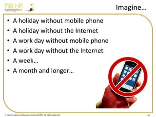 © Internet Learning Resource Centre (ILRC). All rights reserved. 
Imagine… 
•A holiday without mobile phone 
•A holiday without the Internet 
•A work day without mobile phone 
•A work day without the Internet 
•A week… 
•A month and longer… 
30  