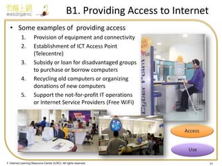 © Internet Learning Resource Centre (ILRC). All rights reserved. 
B1. Providing Access to Internet 
•Some examples of providing access 
1.Provision of equipment and connectivity 
2.Establishment of ICT Access Point (Telecentre) 
3.Subsidy or loan for disadvantaged groups to purchase or borrow computers 
4.Recycling old computers or organizing donations of new computers 
5.Support the not-for-profit IT operations or Internet Service Providers (Free WiFi) 
31  