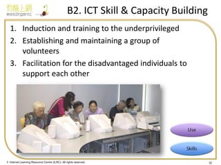 © Internet Learning Resource Centre (ILRC). All rights reserved. 
B2. ICT Skill & Capacity Building 
1.Induction and training to the underprivileged 
2.Establishing and maintaining a group of volunteers 
3.Facilitation for the disadvantaged individuals to support each other 
32  
