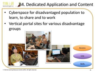 © Internet Learning Resource Centre (ILRC). All rights reserved. 
34 
B4. Dedicated Application and Content 
•Cyberspace for disadvantaged population to learn, to share and to work 
•Vertical portal sites for various disadvantage groups 
34  