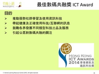 © Internet Learning Resource Centre (ILRC). All rights reserved. 
最佳數碼共融獎 ICT Award 
推動弱勢社群學習及使用資訊科技 
帶起健康及正確使用科技/互聯網的訊息 
鼓勵各界發展不同類型科技產品及服務 
引起公眾對數碼共融的關注 
36  