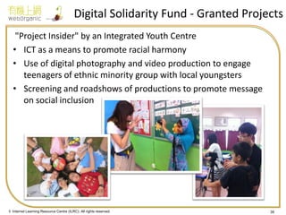 © Internet Learning Resource Centre (ILRC). All rights reserved. 
Digital Solidarity Fund - Granted Projects 
"Project Insider" by an Integrated Youth Centre 
•ICT as a means to promote racial harmony 
•Use of digital photography and video production to engage teenagers of ethnic minority group with local youngsters 
•Screening and roadshows of productions to promote message on social inclusion 
39  