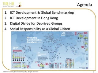 © Internet Learning Resource Centre (ILRC). All rights reserved. 
Agenda 
1.ICT Development & Global Benchmarking 
2.ICT Development in Hong Kong 
3.Digital Divide for Deprived Groups 
4.Social Responsibility as a Global Citizen 
4  