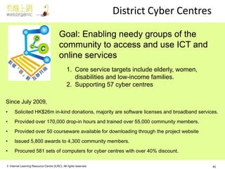© Internet Learning Resource Centre (ILRC). All rights reserved. 
District Cyber Centres 
Since July 2009, 
•Solicited HK$26m in-kind donations, majority are software licenses and broadband services. 
•Provided over 170,000 drop-in hours and trained over 55,000 community members. 
•Provided over 50 courseware available for downloading through the project website 
•Issued 5,800 awards to 4,300 community members. 
•Procured 581 sets of computers for cyber centres with over 40% discount. 
Goal: Enabling needy groups of the community to access and use ICT and online services 
1.Core service targets include elderly, women, disabilities and low-income families. 
2.Supporting 57 cyber centres 
40  