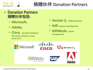 © Internet Learning Resource Centre (ILRC). All rights reserved. 
捐贈伙伴 Donation Partners 
• 
•Microsoft, 
•Adobe, 
•Cisco, (includes hardware like router, wireless, access point, etc.) 
•Version 2, (NOD antivirus) 
•SAP, (system development) 
•GiftWorks (donor management) 
43  