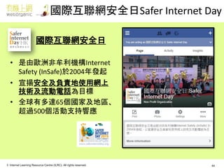 © Internet Learning Resource Centre (ILRC). All rights reserved. 
國際互聯網安全日 
•是由歐洲非牟利機構Internet Safety (InSafe)於2004年發起 
•宣揚安全及負責地使用網上 技術及流動電話為目標 
•全球有多達65個國家及地區、 超過500個活動支持響應 
國際互聯網安全日Safer Internet Day 
44  