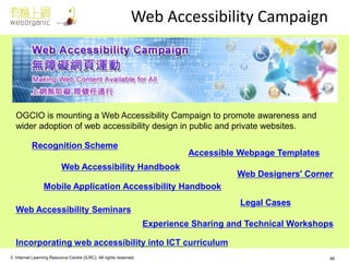 © Internet Learning Resource Centre (ILRC). All rights reserved. 
Web Accessibility Campaign 
OGCIO is mounting a Web Accessibility Campaign to promote awareness and wider adoption of web accessibility design in public and private websites. 
Recognition Scheme 
Web Accessibility Handbook 
Mobile Application Accessibility Handbook 
Web Accessibility Seminars 
Experience Sharing and Technical Workshops 
Accessible Webpage Templates 
Incorporating web accessibility into ICT curriculum 
Web Designers' Corner 
Legal Cases 
46  