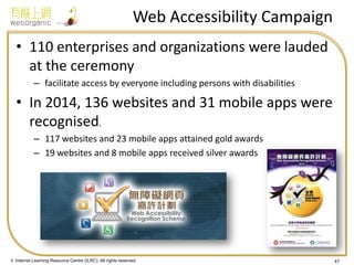 © Internet Learning Resource Centre (ILRC). All rights reserved. 
Web Accessibility Campaign 
•110 enterprises and organizations were lauded at the ceremony 
–facilitate access by everyone including persons with disabilities 
•In 2014, 136 websites and 31 mobile apps were recognised. 
–117 websites and 23 mobile apps attained gold awards 
–19 websites and 8 mobile apps received silver awards 
47  
