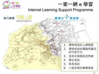 推行機構 
一家一網 e 學習 
1.價格相宜的上網服務 
2.價格相宜的電腦和靈活 的付款方式 
3.技術支援查詢及熱線 
4.學生培訓 
5.家長培訓 
6.小組及個別輔導服務 
Internet Learning Support Programme 
48  