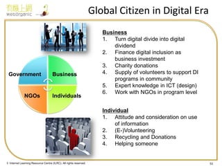 © Internet Learning Resource Centre (ILRC). All rights reserved. 
Global Citizen in Digital Era 
53 
Business 
1.Turn digital divide into digital dividend 
2.Finance digital inclusion as business investment 
3.Charity donations 
4.Supply of volunteers to support DI programs in community 
5.Expert knowledge in ICT (design) 
6.Work with NGOs in program level 
Individual 
1.Attitude and consideration on use of information 
2.(E-)Volunteering 
3.Recycling and Donations 
4.Helping someone 
Government 
Business 
NGOs 
Individuals  