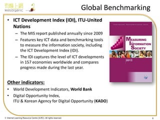 © Internet Learning Resource Centre (ILRC). All rights reserved. 
Global Benchmarking 
•ICT Development Index (IDI), ITU-United Nations 
–The MIS report published annually since 2009 
–Features key ICT data and benchmarking tools to measure the information society, including the ICT Development Index (IDI). 
–The IDI captures the level of ICT developments in 157 economies worldwide and compares progress made during the last year. 
Other indicators: 
•World Development Indicators, World Bank 
•Digital Opportunity Index, ITU & Korean Agency for Digital Opportunity (KADO) 
6  